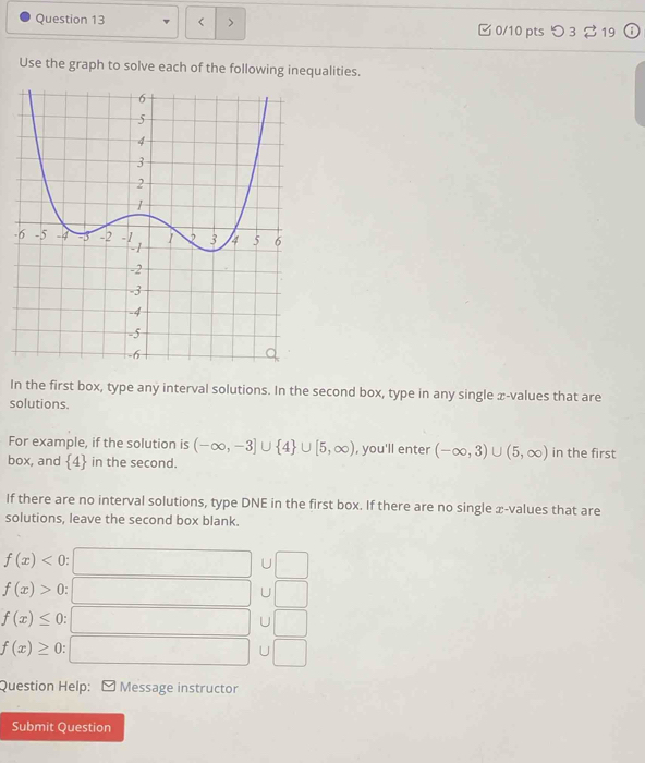 < > C 0/10 ptsつ 3 319
Use the graph to solve each of the following inequalities.
-
In the first box, type any interval solutions. In the second box, type in any single x -values that are
solutions.
For example, if the solution is (-∈fty ,-3]∪  4 ∪ [5,∈fty ) , you'll enter (-∈fty ,3)∪ (5,∈fty ) in the first
box, and  4 in the second.
If there are no interval solutions, type DNE in the first box. If there are no single x -values that are
solutions, leave the second box blank.
f(x)<0</tex>
□  U
f(x)>0
□ U )
f(x)≤ 0
□  U □ 
f(x)≥ 0
□  
U° 
Question Help: - Message instructor
Submit Question