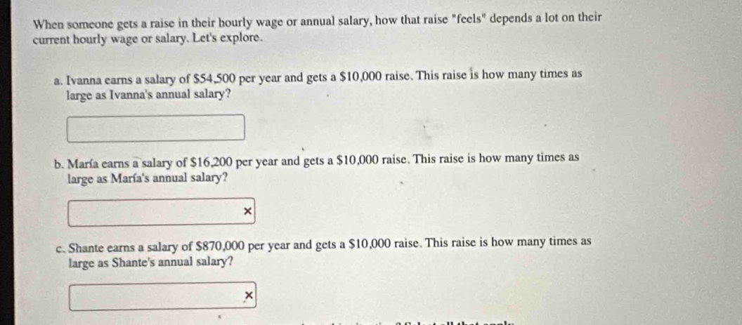 When someone gets a raise in their hourly wage or annual salary, how that raise "feels" depends a lot on their 
current hourly wage or salary. Let's explore. 
a. Ivanna earns a salary of $54,500 per year and gets a $10,000 raise. This raise is how many times as 
large as Ivanna's annual salary? 
b. María earns a salary of $16,200 per year and gets a $10,000 raise. This raise is how many times as 
large as María's annual salary? 
× 
c. Shante earns a salary of $870,000 per year and gets a $10,000 raise. This raise is how many times as 
large as Shante's annual salary? 
×