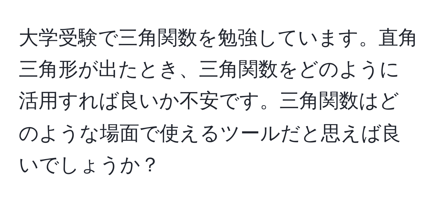 大学受験で三角関数を勉強しています。直角三角形が出たとき、三角関数をどのように活用すれば良いか不安です。三角関数はどのような場面で使えるツールだと思えば良いでしょうか？