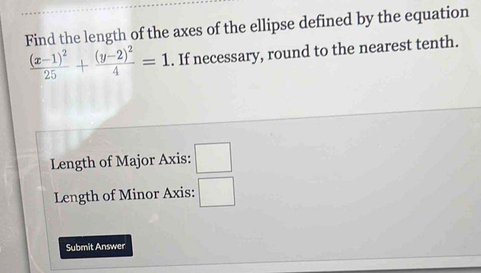 Find the length of the axes of the ellipse defined by the equation
frac (x-1)^225+frac (y-2)^24=1. If necessary, round to the nearest tenth. 
Length of Major Axis: □ 
Length of Minor Axis: □ 
Submit Answer