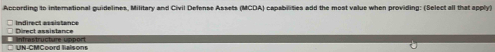 According to international guidelines, Military and Civil Defense Assets (MCDA) capabilities add the most value when providing: (Select all that apply)
Indirect assistance
Direct assistance
Infrastructure upport
UN-CMCoord liaisons