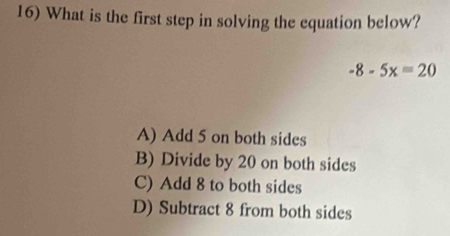 What is the first step in solving the equation below?
-8-5x=20
A) Add 5 on both sides
B) Divide by 20 on both sides
C) Add 8 to both sides
D) Subtract 8 from both sides