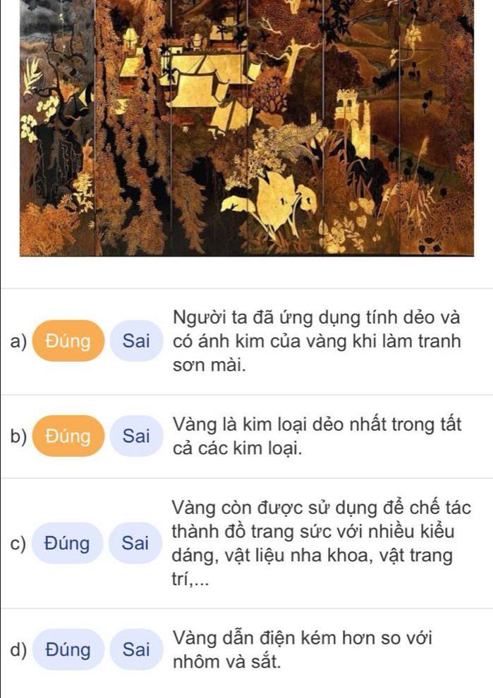 Người ta đã ứng dụng tính dẻo và 
a) Đúng Sai có ánh kim của vàng khi làm tranh 
sơn mài. 
b) Đúng Sai Vàng là kim loại dẻo nhất trong tất 
cả các kim loại. 
Vàng còn được sử dụng để chế tác 
thành đồ trang sức với nhiều kiểu 
c) Đúng Sai dáng, vật liệu nha khoa, vật trang 
trí,... 
d) Đúng Sai Vàng dẫn điện kém hơn so với 
nhôm và sắt.