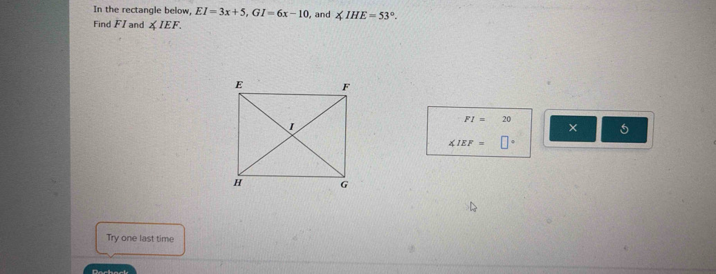 In the rectangle below, EI=3x+5, GI=6x-10 , and ∠ IHE=53°. 
Find FI and ∠ IEF.
FI=20
×
∠ IEF=□°
Try one last time 
Dochack