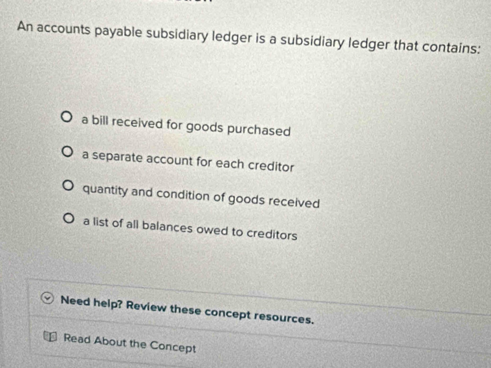 An accounts payable subsidiary ledger is a subsidiary ledger that contains:
a bill received for goods purchased
a separate account for each creditor
quantity and condition of goods received
a list of all balances owed to creditors
Need help? Review these concept resources.
Read About the Concept