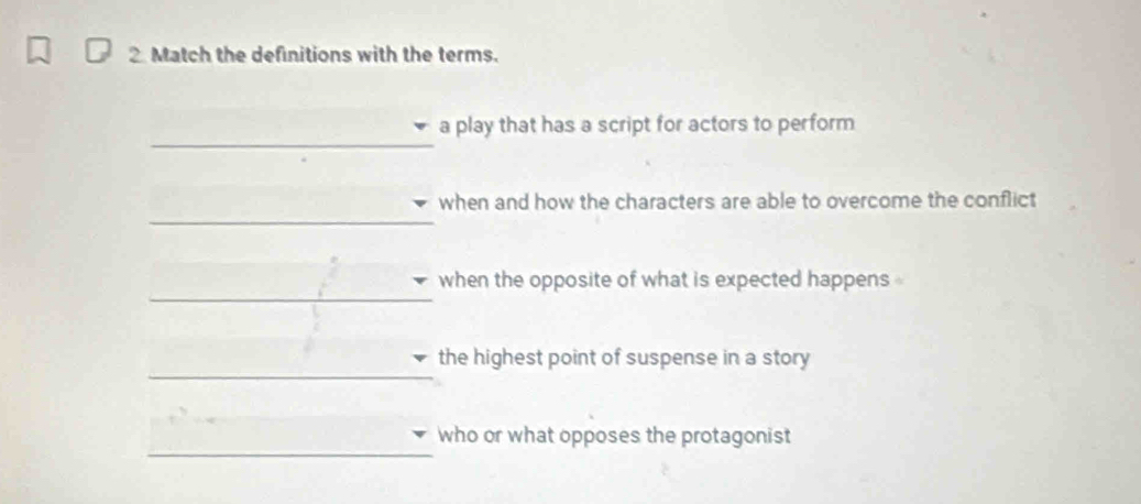 Match the definitions with the terms. 
_ 
a play that has a script for actors to perform 
_ 
when and how the characters are able to overcome the conflict 
_ 
when the opposite of what is expected happens 
_ 
the highest point of suspense in a story 
_ 
who or what opposes the protagonist