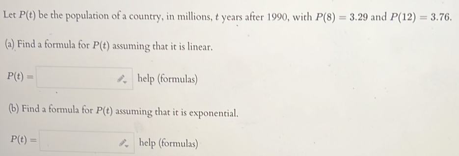 Let P(t) be the population of a country, in millions, t years after 1990, with P(8)=3.29 and P(12)=3.76. 
(a) Find a formula for P(t) assuming that it is linear.
P(t)=□ help (formulas) 
(b) Find a formula for P(t) assuming that it is exponential.
P(t)=□ help (formulas)