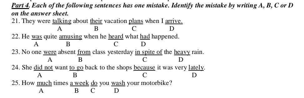 Each of the following sentences has one mistake. Identify the mistake by writing A, B, C or D
on the answer sheet.
21. They were talking about their vacation plans when I arrive.
A B
C D
22. He was quite amusing when he heard what had happened.
A B
C D
23. No one were absent from class yesterday in spite of the heavy rain.
A B
C D
24. She did not want to go back to the shops because it was very lately.
A B
C
D
25. How much times a week do you wash your motorbike?
A B C ₹D