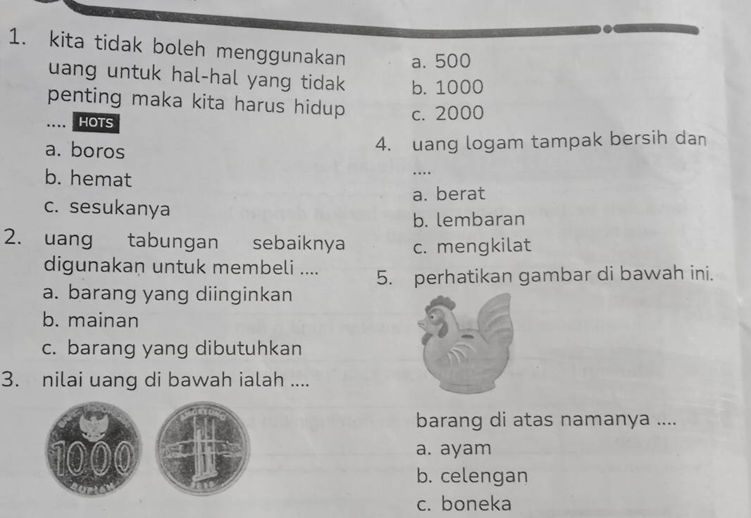 kita tidak boleh menggunakan a. 500
uang untuk hal-hal yang tidak b. 1000
penting maka kita harus hidup c. 2000. . HOTS
a. boros
4. uang logam tampak bersih dan
b. hemat
…
a. berat
c. sesukanya
b. lembaran
2. uang tabungan sebaiknya c. mengkilat
digunakan untuk membeli ....
5. perhatikan gambar di bawah ini.
a. barang yang diinginkan
b. mainan
c. barang yang dibutuhkan
3. nilai uang di bawah ialah ....
barang di atas namanya ....
a. ayam
b. celengan
c. boneka