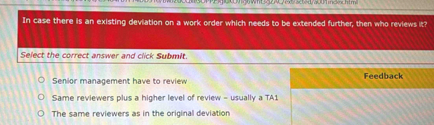 Qxe3OPP29giuKO7fg6Wht3gZAC/extracted/a001index.html
In case there is an existing deviation on a work order which needs to be extended further, then who reviews it?
Select the correct answer and click Submit.
Senior management have to review Feedback
Same reviewers plus a higher level of review - usually a TA1
The same reviewers as in the original deviation