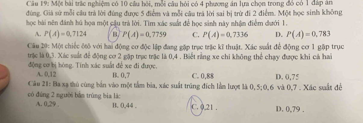 Một bài trăc nghiệm có 10 câu hỏi, mỗi câu hỏi có 4 phương án lựa chọn trong đó có 1 đáp án
đúng. Giả sử mỗi câu trả lời đúng được 5 điểm và mỗi câu trả lời sai bị trừ đi 2 điểm. Một học sinh không
học bài nên đánh hú họa một cậu trả lời. Tìm xác suất để học sinh này nhận điểm dưới 1.
A. P(A)=0,7124 B P(A)=0,7759 C. P(A)=0,7336 D. P(A)=0,783
Câu 20: Một chiếc ôtô với hai động cơ độc lập đang gặp trục trặc kĩ thuật. Xác suất để động cơ 1 gặp trục
trặc là 0,3. Xác suất để động cơ 2 gặp trục trặc là 0,4. Biết rằng xe chỉ không thể chạy được khi cả hai
động cơ bị hỏng. Tính xác suất để xe đi được.
A. 0, 12 B. 0,7 C. 0,88 D. 0,75
Câu 21: Ba xạ thủ cùng bắn vào một tấm bia, xác suất trúng đích lần lượt là 0,5; 0, 6 và 0,7 . Xác suất để
có đúng 2 người bắn trúng bia là:
A. 0, 29. B. 0, 44. C. 0, 21. D. 0,79.