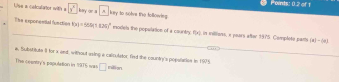 Points: 0.2 of 1 
Use a calculator with a y^x key or a^(key to solve the following. 
The exponential function f(x)=559(1.026)^x) models the population of a country f(x) , in millions, x years after 1975. Complete parts (a)-(e) 
a. Substitute 0 for x and, without using a calculator, find the country's population in 1975. 
The country's population in 1975 was □ .  1/2 