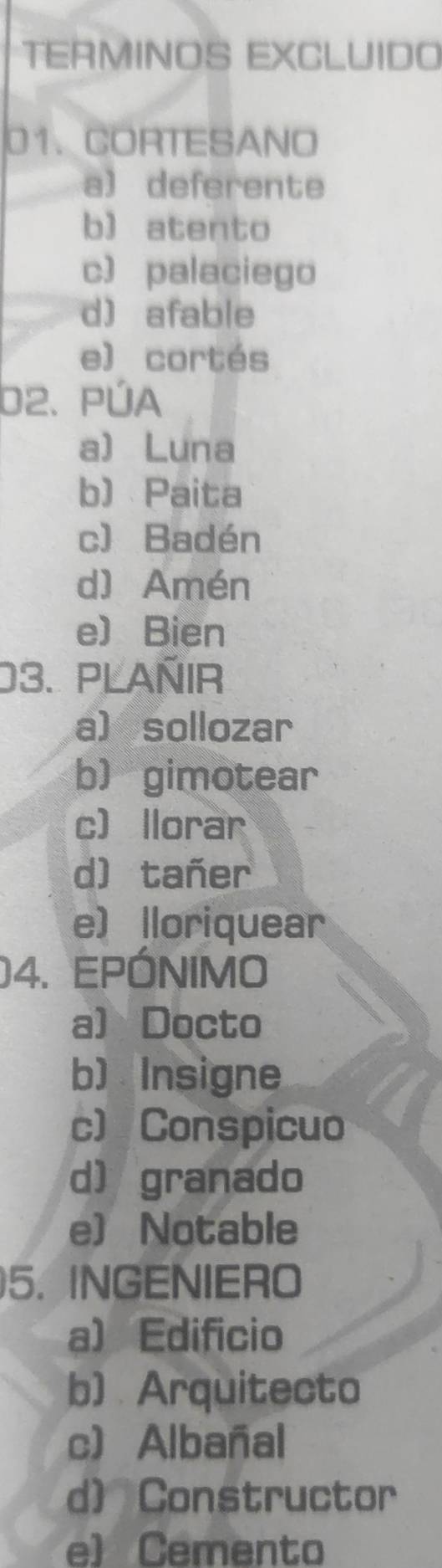 TERMINOS EXCLUIDO
01. CORTESANO
a) deferente
b) atento
c) palaciego
d) afable
e) cortés
b2. PÚA
a) Luna
b) Paita
c) Badén
d) Amén
e)Bien
03. PLAÑIR
a sollozar
b) gimotear
c llorar
d) tañer
e) lloriquear
04. EPÓNIMO
a) Docto
b) Insigne
c) Conspicuo
d) granado
e) Notable
5. INGENIERO
a) Edificio
b) Arquitecto
c) Albañal
d) Constructor
e) Cemento