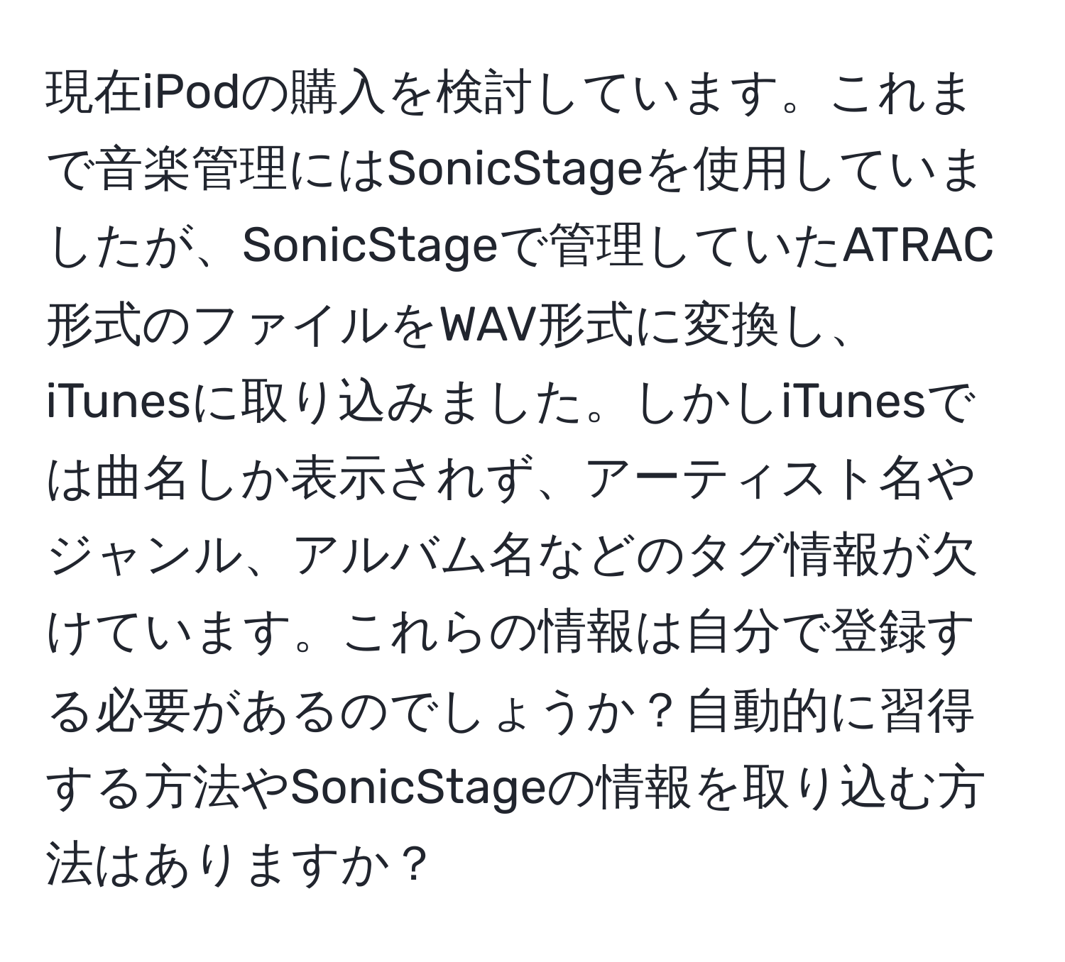 現在iPodの購入を検討しています。これまで音楽管理にはSonicStageを使用していましたが、SonicStageで管理していたATRAC形式のファイルをWAV形式に変換し、iTunesに取り込みました。しかしiTunesでは曲名しか表示されず、アーティスト名やジャンル、アルバム名などのタグ情報が欠けています。これらの情報は自分で登録する必要があるのでしょうか？自動的に習得する方法やSonicStageの情報を取り込む方法はありますか？