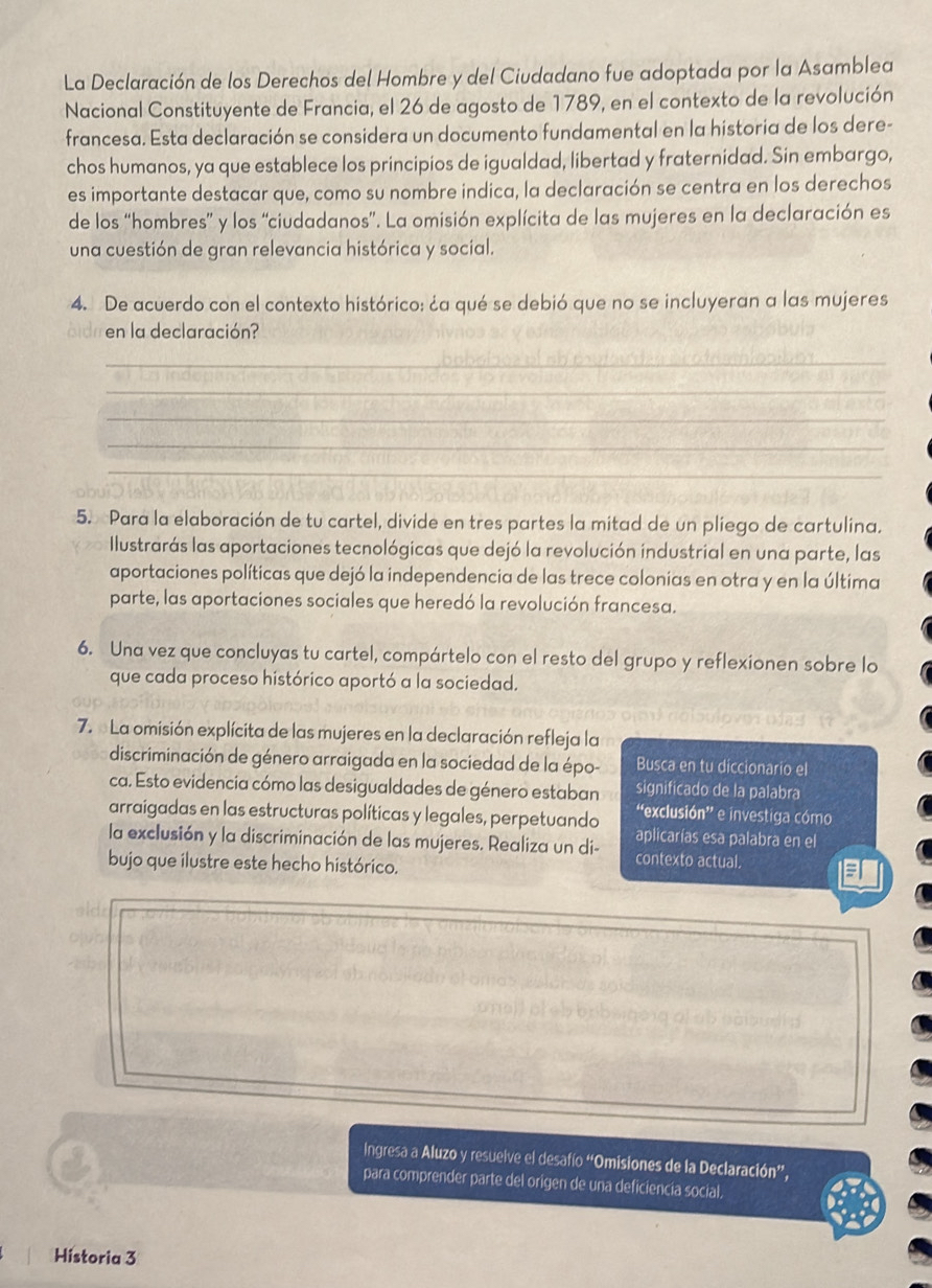 La Declaración de los Derechos del Hombre y del Ciudadano fue adoptada por la Asamblea
Nacional Constituyente de Francia, el 26 de agosto de 1789, en el contexto de la revolución
francesa. Esta declaración se considera un documento fundamental en la historia de los dere-
chos humanos, ya que establece los principios de igualdad, libertad y fraternidad. Sin embargo,
es importante destacar que, como su nombre indica, la declaración se centra en los derechos
de los “hombres” y los “ciudadanos”. La omisión explícita de las mujeres en la declaración es
una cuestión de gran relevancia histórica y social.
4. De acuerdo con el contexto histórico: ¿a qué se debió que no se incluyeran a las mujeres
bid en la declaración?
_
_
_
_
_
5. Para la elaboración de tu cartel, divide en tres partes la mitad de un pliego de cartulina.
Ilustrarás las aportaciones tecnológicas que dejó la revolución industrial en una parte, las
aportaciones políticas que dejó la independencia de las trece colonias en otra y en la última
parte, las aportaciones sociales que heredó la revolución francesa.
6. Una vez que concluyas tu cartel, compártelo con el resto del grupo y reflexionen sobre lo
que cada proceso histórico aportó a la sociedad.
7. La omisión explícita de las mujeres en la declaración refleja la
discriminación de género arraigada en la sociedad de la épo- Busca en tu diccionario el
ca. Esto evidencia cómo las desigualdades de género estaban significado de la palabra
“exclusión” e investiga cómo
arraigadas en las estructuras políticas y legales, perpetuando aplicarías esa palabra en el
la exclusión y la discriminación de las mujeres. Realiza un di- contexto actual.
bujo que ilustre este hecho histórico.
Ingresa a Aluzo y resuelve el desafío “Omisiones de la Declaración”,
para comprender parte del origen de una deficiencia social.
Historia 3