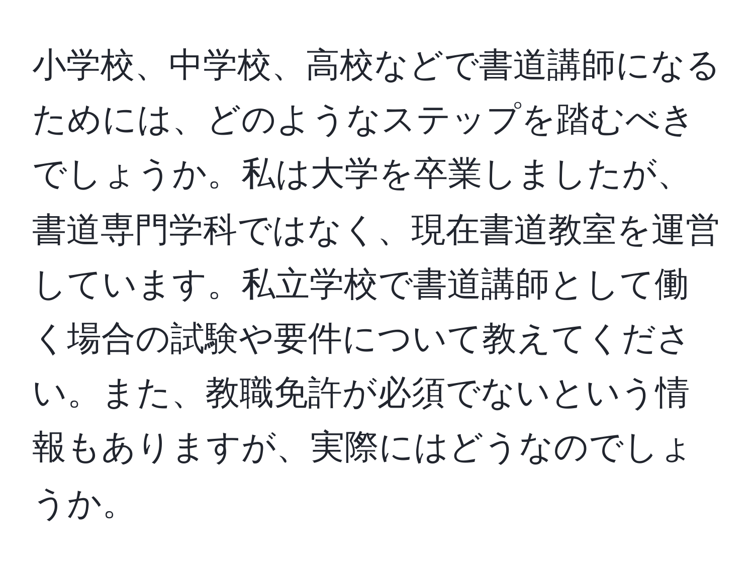 小学校、中学校、高校などで書道講師になるためには、どのようなステップを踏むべきでしょうか。私は大学を卒業しましたが、書道専門学科ではなく、現在書道教室を運営しています。私立学校で書道講師として働く場合の試験や要件について教えてください。また、教職免許が必須でないという情報もありますが、実際にはどうなのでしょうか。