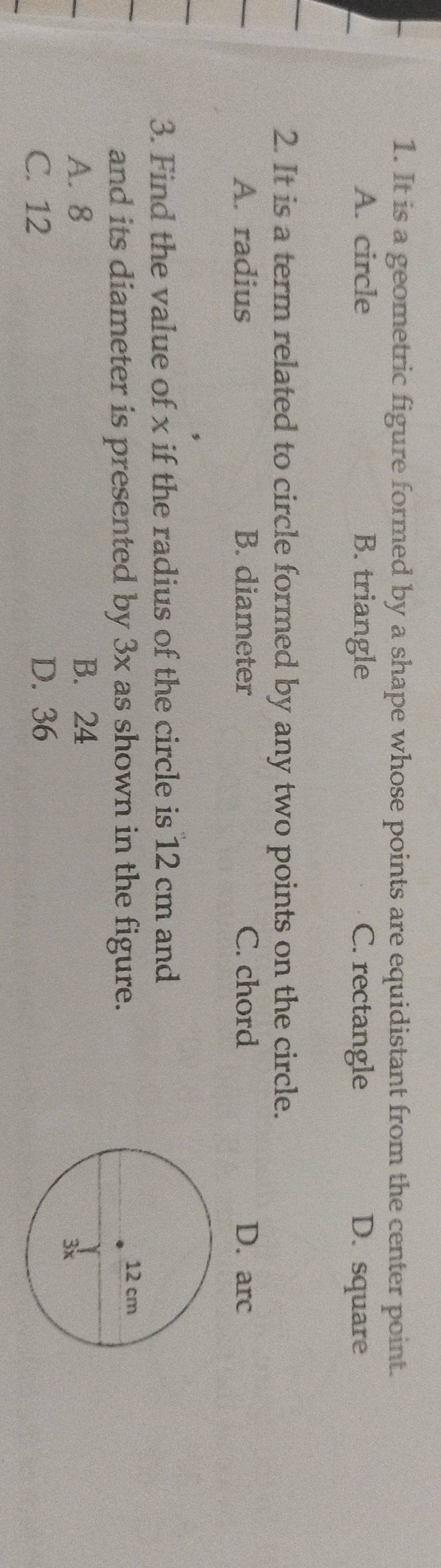 It is a geometric figure formed by a shape whose points are equidistant from the center point.
A. circle B. triangle C. rectangle D. square
2. It is a term related to circle formed by any two points on the circle.
A. radius B. diameter C. chord
3. Find the value of x if the radius of the circle is 12 cm and
and its diameter is presented by 3x as shown in the figure.
A. 8 B. 24
C. 12 D. 36