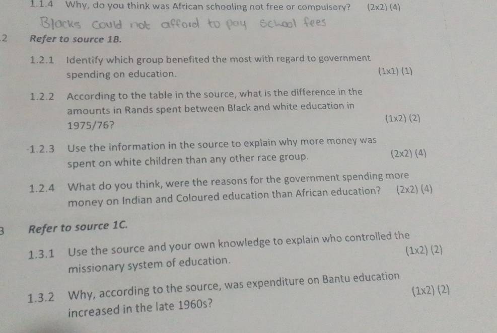 Why, do you think was African schooling not free or compulsory? (2* 2)(4)
2 Refer to source 1B.
1.2.1 Identify which group benefited the most with regard to government
spending on education. (1* 1)(1)
1.2.2 According to the table in the source, what is the difference in the
amounts in Rands spent between Black and white education in
(1* 2)(2)
1975/76?
-1.2.3 Use the information in the source to explain why more money was
spent on white children than any other race group. (2* 2)(4)
1.2.4 What do you think, were the reasons for the government spending more
money on Indian and Coloured education than African education? (2* 2)(4)
B Refer to source 1C.
1.3.1 Use the source and your own knowledge to explain who controlled the
(1* 2)(2)
missionary system of education.
1.3.2 Why, according to the source, was expenditure on Bantu education
(1* 2)(2)
increased in the late 1960s?