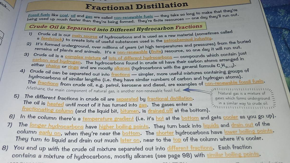 riok..
Fractional Distillation
Fossil fuels like coal, oil and gas are called non-renewable fuels — they take so long to make that they're
being used up much faster than they're being formed. They're finite resources — one day they'll run out.
Crude Oil is Separated into Different Hydrocarbon Fractions
1) Crude oil is our main source of hydrocarbons and is used as a raw material (sometimes called
a feedstock) to create lots of useful substances used in the petrochemical industry.
2) It's formed underground, over millions of years (at high temperatures and pressures) from the buried
remains of plants and animals. It's a non-renewable (finite) resource, so one day it will run out.
3) Crude oil is a complex mixture of lots of different hydrocarbons — compounds which contain just
carbon and hydrogen. The hydrocarbons found in crude oil have their carbon atoms arranged in
either chains or rings and are mostly alkanes (hydrocarbons with the general formula C. Hata
4) Crude oil can be separated out into fractions — simpler, more useful mixtures containing groups of
hydrocarbons of similar lengths (i.e. they have similar numbers of carbon and hydrogen atoms).
The fractions from crude oil, e.g. petrol, kerosene and diesel, are examples of non-renewable fossil fuels.
Methane, the main component of natural gas, is another non-renewable fossil fuel.            
Natural gas is a mixture of
5) The different fractions in crude oil are separated by fractional distillation.  gases which forms underground
in a similar way to crude oil.
The oil is heated until most of it has turned into gas. The gases enter a *                
fractionating column (and the liquid bit, bitumen, is drained off at the bottom).
6) In the column there's a temperature gradient (i.e. it's hot at the bottom and gets cooler as you go up).
7) The longer hydrocarbons have higher boiling points. They turn back into liquids and drain out of the
column early on, when they're near the bottom. The shorter hydrocarbons have lower boiling points.
They turn to liquid and drain out much later on, near to the top of the column where it's cooler.
8) You end up with the crude oil mixture separated out into different fractions. Each fraction
contains a mixture of hydrocarbons, mostly alkanes (see page 98) with similar boiling points.