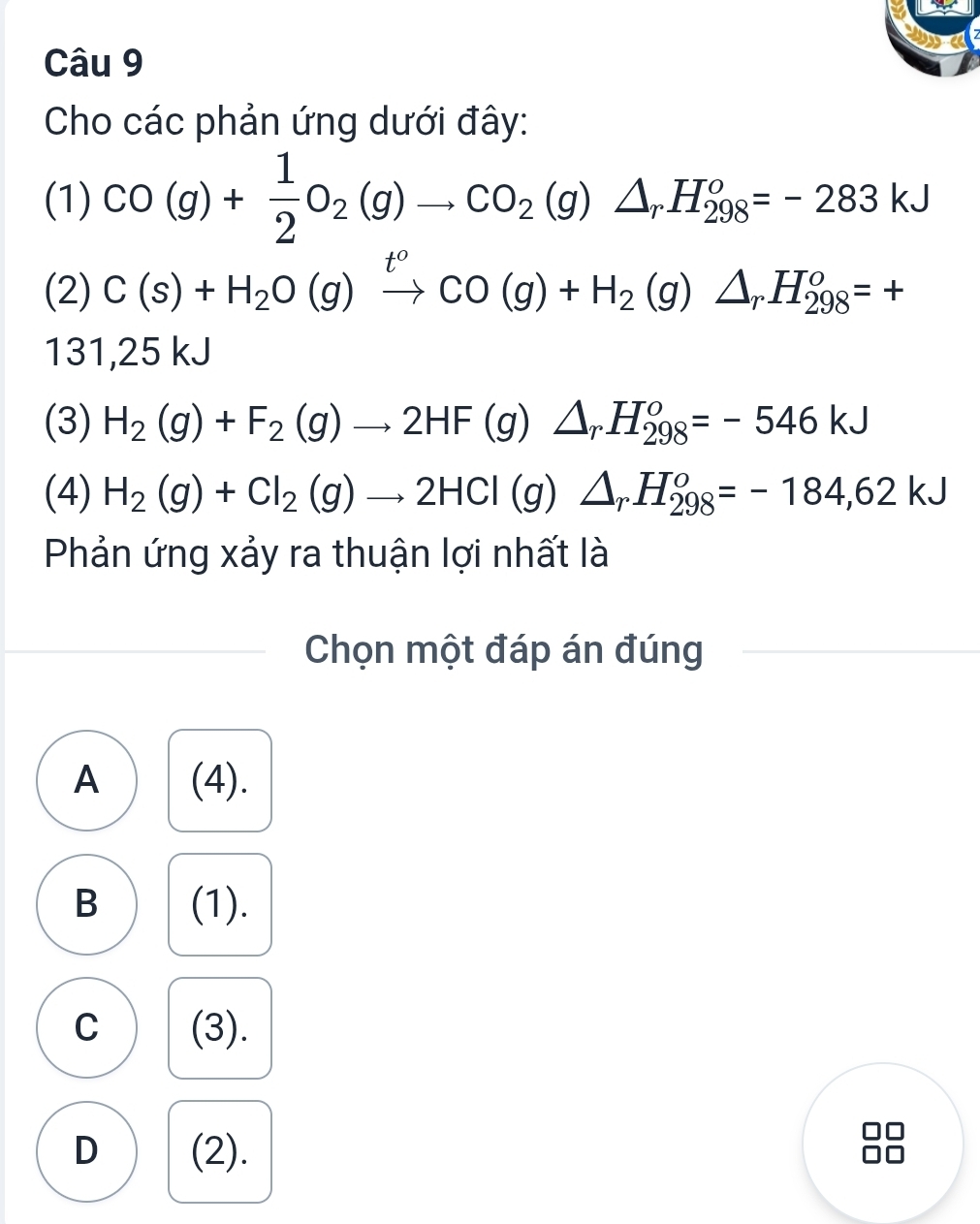 Cho các phản ứng dưới đây:
(1) CO(g)+ 1/2 O_2(g)to CO_2(g)△ _rH_(298)°=-283kJ
(2) C(s)+H_2O(g)xrightarrow tCO(g)+H_2(g)△ _rH_(298)^o=+
131,25 kJ
(3) H_2(g)+F_2(g)to 2HF(g)△ _rH_(298)^o=-546kJ
(4) H_2(g)+Cl_2(g)to 2HCl(g)△ _rH_(298)^o=-184,62kJ
Phản ứng xảy ra thuận lợi nhất là
Chọn một đáp án đúng
A (4).
B (1).
C (3).
D (2).