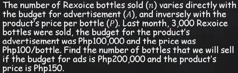 The number of Rexoice bottles sold (n) varies directly with 
the budget for advertisement (A), and inversely with the 
product's price per bottle (P). Last month, 3,000 Rexoice 
bottles were sold, the budget for the product's 
advertisement was Php100,000 and the price was
Php100/bottle. Find the number of bottles that we will sell 
if the budget for ads is Php200,000 and the product's 
price is Php150.