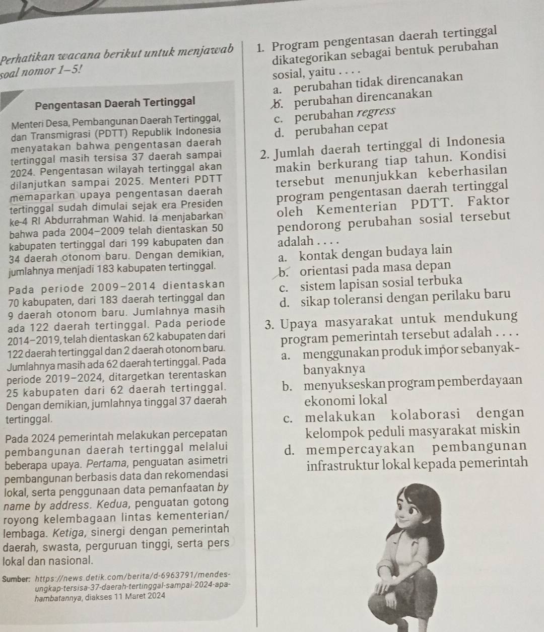 Program pengentasan daerah tertinggal
Perhatikan wacana berikut untuk menjawab dikategorikan sebagai bentuk perubahan
soal nomor 1-5!
sosial, yaitu . . . .
a. perubahan tidak direncanakan
Pengentasan Daerah Tertinggal
Menteri Desa, Pembangunan Daerah Tertinggal, b. perubahan direncanakan
dan Transmigrasi (PDTT) Republik Indonesia c. perubahan regress
menyatakan bahwa pengentasan daerah d. perubahan cepat
tertinggal masih tersisa 37 daerah sampai 2. Jumlah daerah tertinggal di Indonesia
dilanjutkan sampai 2025. Menteri PDTT makin berkurang tiap tahun. Kondisi
2024. Pengentasan wilayah tertinggal akan
memaparkan upaya pengentasan daerah tersebut menunjukkan keberhasilan
tertinggal sudah dimulai sejak era Presiden program pengentasan daerah tertinggal
ke-4 RI Abdurrahman Wahid. Ia menjabarkan oleh Kementerian PDTT. Faktor
bahwa pada 2004-2009 telah dientaskan 50
pendorong perubahan sosial tersebut
kabupaten tertinggal dari 199 kabupaten dan adalah . . . .
34 daerah otonom baru. Dengan demikian,
jumlahnya menjadi 183 kabupaten tertinggal. a. kontak dengan budaya lain
b. orientasi pada masa depan
Pada periode 2009-2014 dientaskan
70 kabupaten, dari 183 daerah tertinggal dan c. sistem lapisan sosial terbuka
9 daerah otonom baru. Jumlahnya masih d. sikap toleransi dengan perilaku baru
ada 122 daerah tertinggal. Pada periode 3. Upaya masyarakat untuk mendukung
2014-2019, telah dientaskan 62 kabupaten dari
122 daerah tertinggal dan 2 daerah otonom baru. program pemerintah tersebut adalah . . . .
Jumlahnya masih ada 62 daerah tertinggal. Pada a. menggunakan produk impor sebanyak-
periode 2019-2024, ditargetkan terentaskan banyaknya
25 kabupaten dari 62 daerah tertinggal. b. menyukseskan program pemberdayaan
Dengan demikian, jumlahnya tinggal 37 daerah ekonomi lokal
tertinggal. c. melakukan kolaborasi dengan
Pada 2024 pemerintah melakukan percepatan kelompok peduli masyarakat miskin
pembangunan daerah tertinggal melalui d. mempercayakan pembangunan
beberapa upaya. Pertama, penguatan asimetri
infrastruktur lokal kepada pemerintah
pembangunan berbasis data dan rekomendasi
lokal, serta penggunaan data pemanfaatan by
name by address. Kedua, penguatan gotong
royong kelembagaan lintas kementerian/
lembaga. Ketiga, sinergi dengan pemerintah
daerah, swasta, perguruan tinggi, serta pers
lokal dan nasional.
Sumber: https://news.detik.com/berita/d-6963791/mendes-
ungkap-tersisa-37-daerah-tertinggal-sampai-2024-apa-
hambatannya, diakses 11 Maret 2024