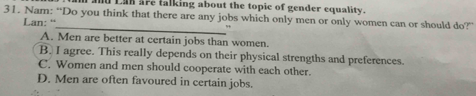 ld Lan are talking about the topic of gender equality.
31. Nam: “Do you think that there are any jobs which only men or only women can or should do?”
Lan: “ ”
A. Men are better at certain jobs than women.
B. I agree. This really depends on their physical strengths and preferences.
C. Women and men should cooperate with each other.
D. Men are often favoured in certain jobs.