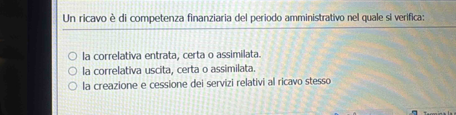 Un ricavo è di competenza finanziaria del periodo amministrativo nel quale si verifica:
la correlativa entrata, certa o assimilata.
la correlativa uscita, certa o assimilata.
la creazione e cessione dei servizi relativi al ricavo stesso