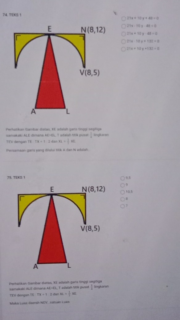 TEKS 1
21x+10y+48=0
21x-10y-48=0
21x+10y-48=0
21x-10y+132=0
21x+10y+132=0
Perhatikan Gambar diatas, XE adalah garís tinggí segišiga
samakaki ALE dimana AE=□ UT adalaḥ titik pusat  1/4  KingKaran
TEV dengan TE TX=1:2danXL= 1/T XE
Persamaan garts yang dilalui titik A dan N adalah.
75. TEKS 1 9.5
9
10.5
B
7
Pertatikan Gambar diatas, XE adalah garis tnggi ségitiga
samakak! ALE dimana AE=EL T adalah titik pusa!  1/4  lingkaran
TEV dengan TE TX=12danXL= 1/7 XE
Maka Luas deerah NEV_satuan Luas