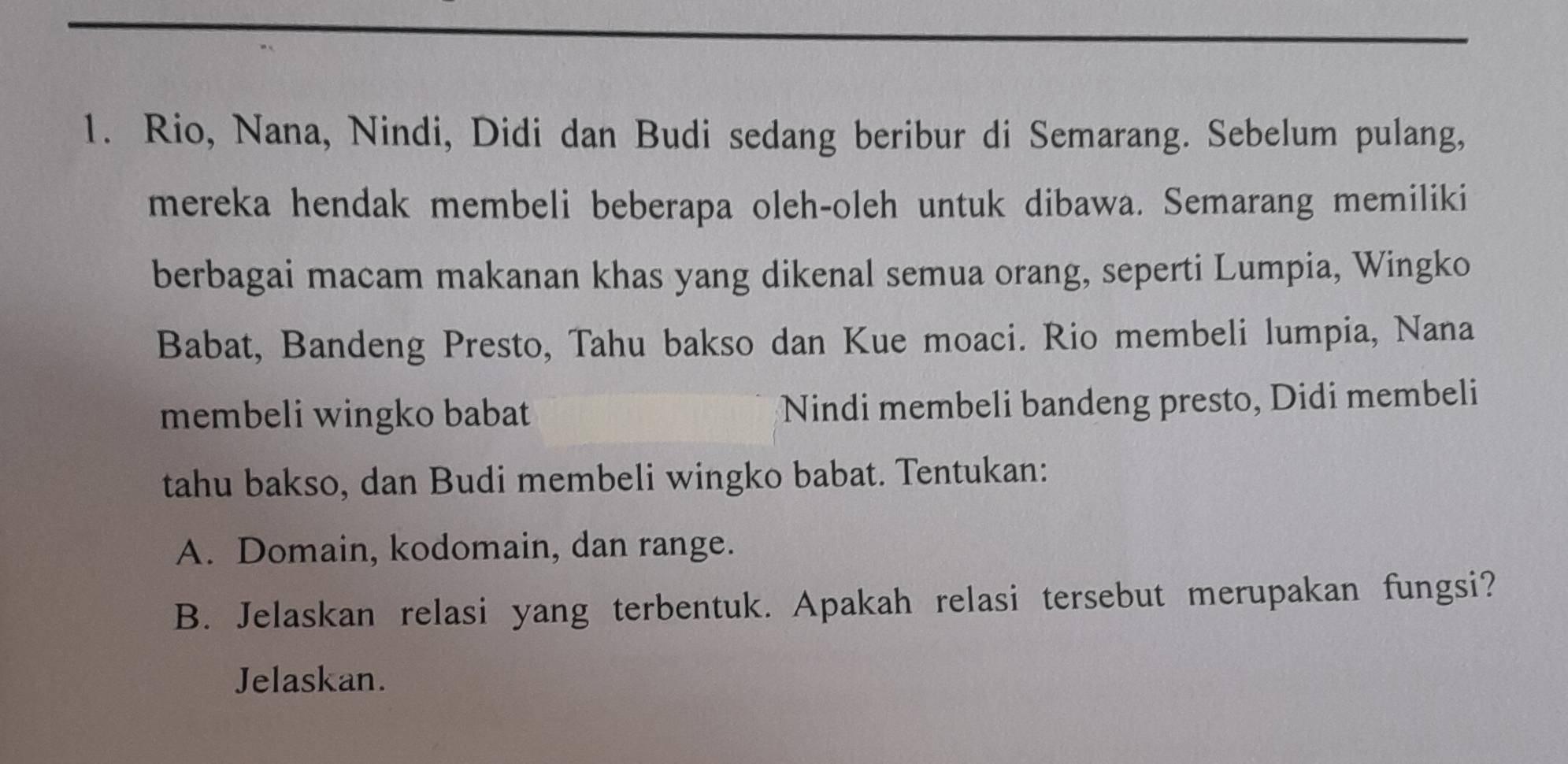 Rio, Nana, Nindi, Didi dan Budi sedang beribur di Semarang. Sebelum pulang, 
mereka hendak membeli beberapa oleh-oleh untuk dibawa. Semarang memiliki 
berbagai macam makanan khas yang dikenal semua orang, seperti Lumpia, Wingko 
Babat, Bandeng Presto, Tahu bakso dan Kue moaci. Rio membeli lumpia, Nana 
membeli wingko babat Nindi membeli bandeng presto, Didi membeli 
tahu bakso, dan Budi membeli wingko babat. Tentukan: 
A. Domain, kodomain, dan range. 
B. Jelaskan relasi yang terbentuk. Apakah relasi tersebut merupakan fungsi? 
Jelaskan.