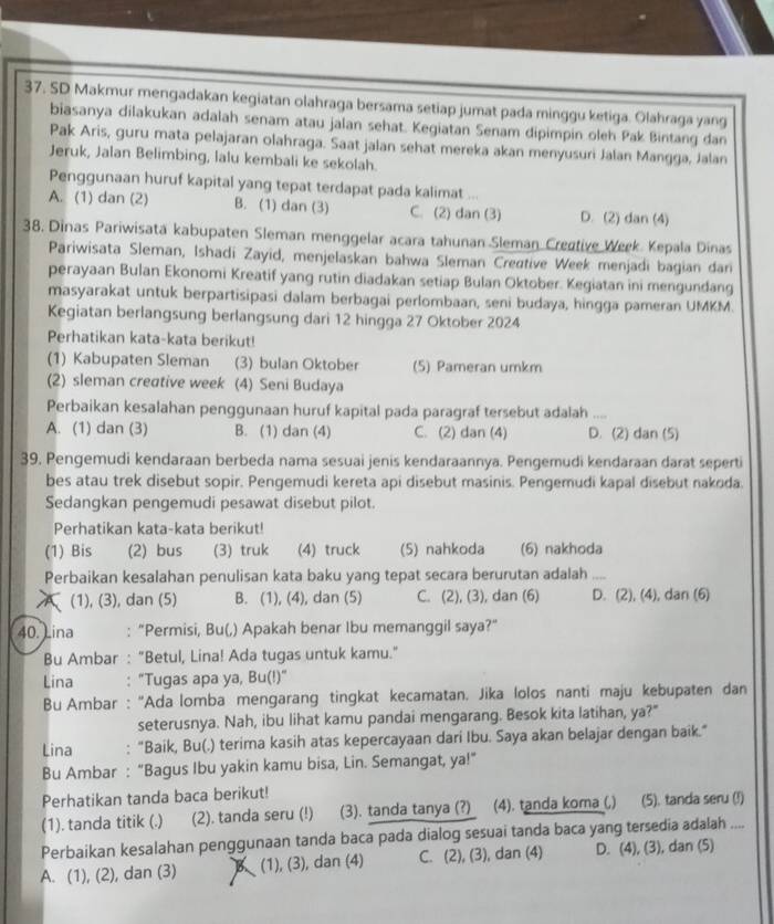 SD Makmur mengadakan kegiatan olahraga bersama setiap jumat pada minggu ketiga. Olahraga yang
biasanya dilakukan adalah senam atau jalan sehat. Kegiatan Senam dipimpin oleh Pak Bintang dan
Pak Aris, guru mata pelajaran olahraga. Saat jalan sehat mereka akan menyusuri Jalan Mangga, Jalan
Jeruk, Jalan Belimbing, lalu kembali ke sekolah.
Penggunaan huruf kapital yang tepat terdapat pada kalimat ...
A. (1) dan (2) B. (1) dan (3) C. (2) dan (3) D. (2) dan (4)
38. Dinas Pariwisata kabupaten Sleman menggelar acara tahunan Sleman Creative Week. Kepala Dinas
Pariwisata Sleman, Ishadi Zayid, menjelaskan bahwa Sleman Creative Week menjadi bagian dan
perayaan Bulan Ekonomi Kreatif yang rutin diadakan setiap Bulan Oktober. Kegiatan ini mengundang
masyarakat untuk berpartisipasi dalam berbagai perlombaan, seni budaya, hingga pameran UMKM.
Kegiatan berlangsung berlangsung dari 12 hingga 27 Oktober 2024
Perhatikan kata-kata berikut!
(1) Kabupaten Sleman (3) bulan Oktober (5) Pameran umkm
(2) sleman creative week (4) Seni Budaya
Perbaikan kesalahan penggunaan huruf kapital pada paragraf tersebut adalah ....
A. (1) dan (3) B. (1) dan (4) C. (2) dan (4) D. (2) dan (5)
39. Pengemudi kendaraan berbeda nama sesuai jenis kendaraannya. Pengemudi kendaraan darat seperti
bes atau trek disebut sopir. Pengemudi kereta api disebut masinis. Pengemudi kapal disebut nakoda.
Sedangkan pengemudi pesawat disebut pilot.
Perhatikan kata-kata berikut!
(1) Bis (2) bus (3) truk (4) truck (5) nahkoda (6) nakhoda
Perbaikan kesalahan penulisan kata baku yang tepat secara berurutan adalah ....
A (1), (3), dan (5) B. (1), (4), dan (5) C. (2), (3), dan (6) D. (2), (4), dan (6)
40. Lina : "Permisi, Bu(,) Apakah benar Ibu memanggil saya?”
Bu Ambar : "Betul, Lina! Ada tugas untuk kamu."
Lina : "Tugas apa ya, Bu(!)"
Bu Ambar : “Ada lomba mengarang tingkat kecamatan. Jika lolos nanti maju kebupaten dan
seterusnya. Nah, ibu lihat kamu pandai mengarang. Besok kita latihan, ya?"
Lina : "Baik, Bu(.) terima kasih atas kepercayaan dari Ibu. Saya akan belajar dengan baik."
Bu Ambar : “Bagus Ibu yakin kamu bisa, Lin. Semangat, ya!”
Perhatikan tanda baca berikut!
(1). tanda titik (.) (2). tanda seru (!) (3). tanda tanya (?) (4). tanda koma (,) (5). tanda seru (f)
Perbaikan kesalahan penggunaan tanda baca pada dialog sesuai tanda baca yang tersedia adalah ....
A. (1), (2), dan (3) (1), (3), dan (4) C. (2), (3), dan (4) D. (4), (3), dan (5)