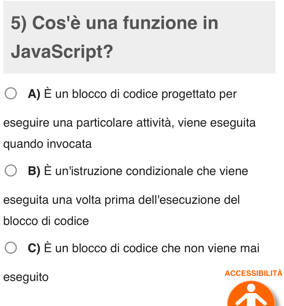 Cos'è una funzione in
JavaScript?
A) È un blocco di codice progettato per
eseguire una particolare attività, viene eseguita
quando invocata
B) È un'istruzione condizionale che viene
eseguita una volta prima dell'esecuzione del
blocco di codice
C) È un blocco di codice che non viene mai
eseguito ACCESSIBILITA