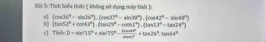 Tính biểu thức ( không sử dụng máy tính ): 
a) (cos 36°-sin 36°)· (cos 37°-sin 38°)· (cos 42°-sin 48°)
b) (tan 52°+cot 43°)· (tan 29°-cot 61°)· (tan 13°-tan 24°)
c) Tính: D=sin^215°+sin^275°- 2cos 49°/sin 41° +tan 26°.tan 64°