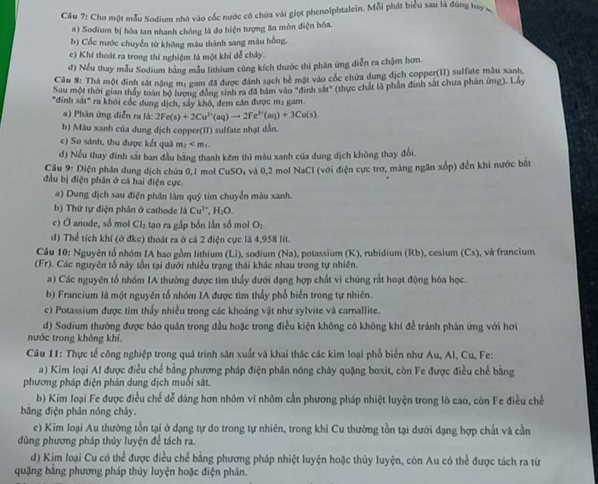Cho một mẫu Sodium nhỏ vào cốc nước có chứa vài giọt phenolphtalein. Mỗi phát biểu sau là đúng hay x
#) Sodium bị hòa tan nhanh chóng là do hiện tượng ăn mòn điện hóa.
b) Cốc nước chuyển từ không màu thành sang màu hồng.
c) Khí thoát ra trong thí nghiệm là một khí dễ cháy.
d) Nếu thay mẫu Sodium bằng mẫu lithium cùng kích thước thì phân ứng diễn ra chậm hơn.
Câu 8: Thà một đinh sát nặng mị gam đã được đánh sạch bề mặt vào cốc chứa dung dịch copper(I1) sulfate mâu xanh.
Sau một thời gian thầy toàn bộ lượng đồng sinh ra đã bám vào "đinh sắt" (thực chất là phần đinh sắt chưa phân ứng). Lây
"đinh sắt" ra khỏi cốc dung dịch, sây khô, đem cần được m2 gam.
a) Phân ứng diễn ra là: 2Fe(s)+2Cu^(2+)(aq)to 2Fe^(3+)(aq)+3Cu(s).
b) Màu xanh của dung dịch copper(II) sulfate nhạt dẫn.
c) So sánh, thu được kết quả m_1
d) Nếu thay đinh sắt ban đầu bằng thanh kẽm thì màu xanh của dung dịch không thay đổi.
Câu 9: Điện phân dung dịch chứa 0,1 mol 0 uSO à và 0,2 mol NaCl (với điện cực trợ, màng ngăn xốp) đến khi nước bắt
đầu bị điện phân ở cả hai điện cực
a) Dung địch sau điện phân làm quỹ tím chuyển màu xanh.
b) Thứ tự điện phân ở cathode là Cu^(2+),H_2O.
c) Ở anode, số mol Cl_2 tạo ra gắp bốn lần số moi O_2
d) Thể tích khí (ở đkc) thoát ra ở cà 2 điện cực là 4,958 lít.
Câu 10: Nguyên tổ nhóm IA bao gồm lithium (Li), sodium (Na), potassium (K), rubidium (Rb), cesium (Cs), và francium
(Fr). Các nguyên tổ này tồn tại dưới nhiều trạng thái khác nhau trong tự nhiên.
a) Các nguyên tổ nhóm IA thường được tìm thấy dưới dạng hợp chất vì chúng rất hoạt động hóa học.
b) Francium là một nguyên tổ nhóm IA được tìm thấy phổ biến trong tự nhiên.
c) Potassium được tim thấy nhiều trong các khoáng vật như sylvite và carnallite.
d) Sodium thường được bảo quản trong dầu hoặc trong điều kiện không có không khí đề tránh phản ứng với hơi
nước trong không khí.
Câu 11: Thực tế công nghiệp trong quá trình sản xuất và khai thác các kim loại phổ biển như Au, Al, Cu, Fe:
a) Kim loại Al được điều chế bằng phương pháp điện phân nóng chây quặng boxit, còn Fe được điều chế bằng
phương pháp điện phản dung dịch muối sắt.
b) Kim loại Fe được điều chế dễ dàng hơn nhôm vi nhôm cần phương pháp nhiệt luyện trong lò cao, còn Fe điều chế
bằng điện phân nóng chảy.
c) Kim loại Au thường tồn tại ở dạng tự do trong tự nhiên, trong khi Cu thường tồn tại dưới dạng hợp chất và cần
dùng phương pháp thủy luyện để tách ra.
d) Kim loại Cu có thể được điều chế bằng phương pháp nhiệt luyện hoặc thủy luyện, còn Au có thể được tách ra từ
quặng bằng phương pháp thủy luyện hoặc điện phân.