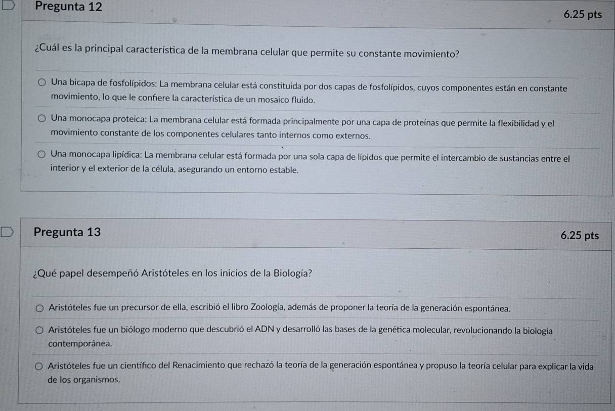 Pregunta 12 6.25 pts
¿Cuál es la principal característica de la membrana celular que permite su constante movimiento?
Una bicapa de fosfolípidos: La membrana celular está constituida por dos capas de fosfolípidos, cuyos componentes están en constante
movimiento, lo que le confere la característica de un mosaico fluido.
Una monocapa proteica: La membrana celular está formada principalmente por una capa de proteínas que permite la flexibilidad y el
movimiento constante de los componentes celulares tanto internos como externos.
Una monocapa lipídica: La membrana celular está formada por una sola capa de lípidos que permite el intercambio de sustancias entre el
interior y el exterior de la célula, asegurando un entorno estable.
Pregunta 13 6.25 pts
¿Qué papel desempeñó Aristóteles en los inicios de la Biología?
Aristóteles fue un precursor de ella, escribió el libro Zoología, además de proponer la teoría de la generación espontánea.
Aristóteles fue un biólogo moderno que descubrió el ADN y desarrolló las bases de la genética molecular, revolucionando la biología
contemporánea.
Aristóteles fue un científico del Renacimiento que rechazó la teoría de la generación espontánea y propuso la teoría celular para explicar la vida
de los organismos.