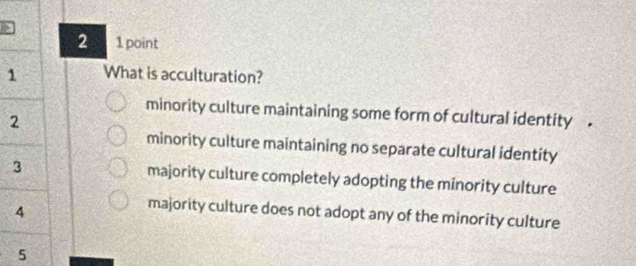 2 1 point
1
What is acculturation?
minority culture maintaining some form of cultural identity .
2
minority culture maintaining no separate cultural identity
3
majority culture completely adopting the minority culture
4
majority culture does not adopt any of the minority culture
5