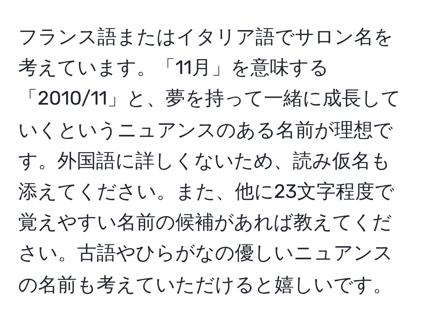 フランス語またはイタリア語でサロン名を考えています。「11月」を意味する「2010/11」と、夢を持って一緒に成長していくというニュアンスのある名前が理想です。外国語に詳しくないため、読み仮名も添えてください。また、他に23文字程度で覚えやすい名前の候補があれば教えてください。古語やひらがなの優しいニュアンスの名前も考えていただけると嬉しいです。