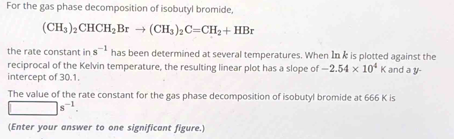 For the gas phase decomposition of isobutyl bromide,
(CH_3)_2CHCH_2Brto (CH_3)_2C=CH_2+HBr
the rate constant in s^(-1) has been determined at several temperatures. When In k is plotted against the 
reciprocal of the Kelvin temperature, the resulting linear plot has a slope of -2.54* 10^4K and a y - 
intercept of 30.1. 
The value of the rate constant for the gas phase decomposition of isobutyl bromide at 666 K is
□ s^(-1). 
(Enter your answer to one significant figure.)