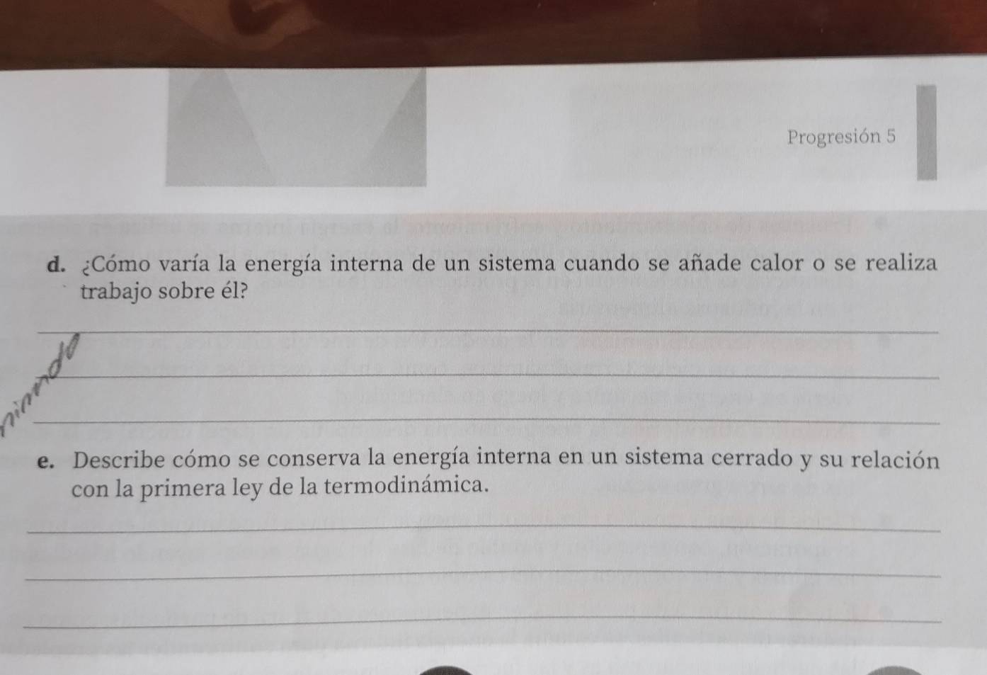 Progresión 5 
d. ¿Cómo varía la energía interna de un sistema cuando se añade calor o se realiza 
trabajo sobre él? 
_ 
_ 
_ 
e. Describe cómo se conserva la energía interna en un sistema cerrado y su relación 
con la primera ley de la termodinámica. 
_ 
_ 
_