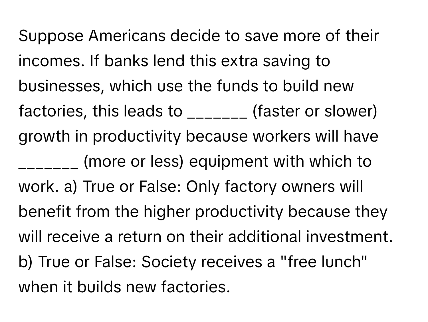 Suppose Americans decide to save more of their incomes. If banks lend this extra saving to businesses, which use the funds to build new factories, this leads to _______ (faster or slower) growth in productivity because workers will have _______ (more or less) equipment with which to work.   a) True or False: Only factory owners will benefit from the higher productivity because they will receive a return on their additional investment. 
b) True or False: Society receives a "free lunch" when it builds new factories.