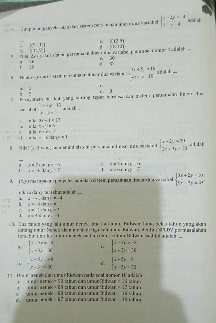 Himpunan penyelesaian dari sistem persamaan linear dua variabel beginarrayl x-2y=-4 x-y=4endarray. adalah
c.  (12,8)
a.  (9,11)
d.  (8,12)
b.  (11,9)
5. Nilai 2x+y dari sistem persamaan linear dua variabel pada soal nomor 4 adalah ....
a. 26 c. 30
b. 28 d. 32
6. Nilai x - y dari sistem persamaan linear dua variabel beginarrayl 3x+5y=16 4x+y=10endarray. adalah ....
a. 3 c. 1
b. 2 d. 0
7. Pernyataan berikut yang kurang tepat berdasarkan sistem persamaan linear dua
variabel beginarrayl 2x+y=13 x-y=5endarray. adalah ....
a. nilai 3x-1=17
b. nilai x-y=6
c. nilai x+y=7
d. nilai x=6 dan y=1
8. Nilai (x,y) yang memenuhi sistem persamaan linear dua variabel beginarrayl x+2y=20 2x+3y=33endarray. adalah
a. x=7 dan y=-6 c. x=7 da y=6
b. x=-6 dan y=7 d. x=6dany=7
9. (x,y) merupakan penyelesaian dari sistem persamaan linear dua variabel beginarrayl 3x+2y=10 9x-7y=43endarray. ,
nilai x dan y tersebut adalah ....
a. x=-1 dan y=-4
b. x=-4 dan y=-1
C. x=-1 dan y=4
d. x=4 dan y=-1
10. Dua tahun yang lalu umur nenek lima kali umur Ridwan. Lima belas tahun yang akan
datang umur Nenek akan menjadi tiga kali umur Ridwan. Bentuk SPLDV permasalahan
tersebut untuk x : umur nenek saat ini dan y : umur Ridwan saat ini adalah ....
a. beginarrayl x+5y=-8 x-3y=30endarray. C. beginarrayl x-5y=-8 x+3y=30endarray.
b. beginarrayl x-5y=-8 x-3y=30endarray. beginarrayl x-5y=8 x-3y=30endarray.
d.
11. Umur nenek dan umur Ridwan pada soal nomor 10 adalah ....
a. umur nenek =90 tahun dan umur Ridwan =16tahun
b. umur nenek =89 tahun dan umur Ridwan =17 tah ur
c. umur nenek =88 tahun dan umur Ridwan =18 tahun
d. umur nenek =87 tahun dan umur Ridwan =19 tahun