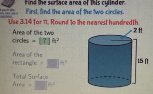 Find the surface area of this cylinder. 
First, find the area of the two circles. 
Use 3.14 for π, Round to the nearest hundredth. 
Area of the two 
cir CIF s =[?]ft^2
Area of the 
rectangle =□ ft^2
Total Surface 
Area =□ ft^2