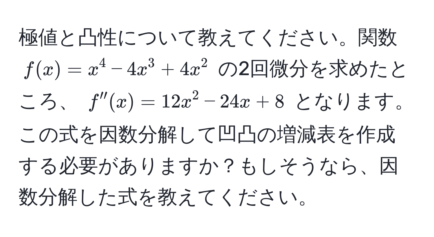 極値と凸性について教えてください。関数 $f(x) = x^4 - 4x^3 + 4x^2$ の2回微分を求めたところ、 $f''(x) = 12x^2 - 24x + 8$ となります。この式を因数分解して凹凸の増減表を作成する必要がありますか？もしそうなら、因数分解した式を教えてください。