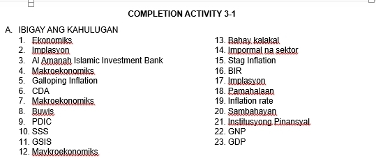 COMPLETION ACTIVITY 3-1 
A. IBIGAY ANG KAHULUGAN 
1. Ekonomiks 13. Bahay kalakal 
2. Implasyon 14. Impormal na sektor 
3. Al Amanah Islamic Investment Bank 15. Staq Inflation 
4. Makroekonomiks 16. BIR 
5. Galloping Inflation 17. Implasyon 
6. CDA 18. Pamabalaan 
7. Makroekonomiks 19. Inflation rate 
8. Buwis 20. Sambahayan 
9. PDIC 21. Institusyong Pinansyal 
10. SSS 22. GNP 
11. GSIS 23. GDP 
12. Maykroekonomiks.