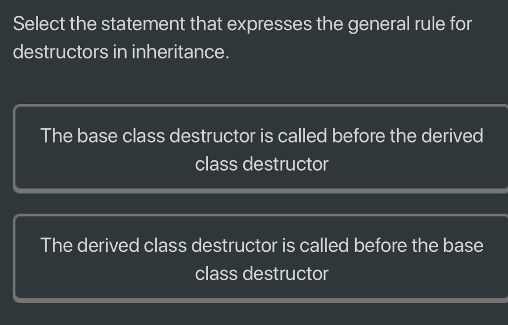 Select the statement that expresses the general rule for
destructors in inheritance.
The base class destructor is called before the derived
class destructor
The derived class destructor is called before the base
class destructor