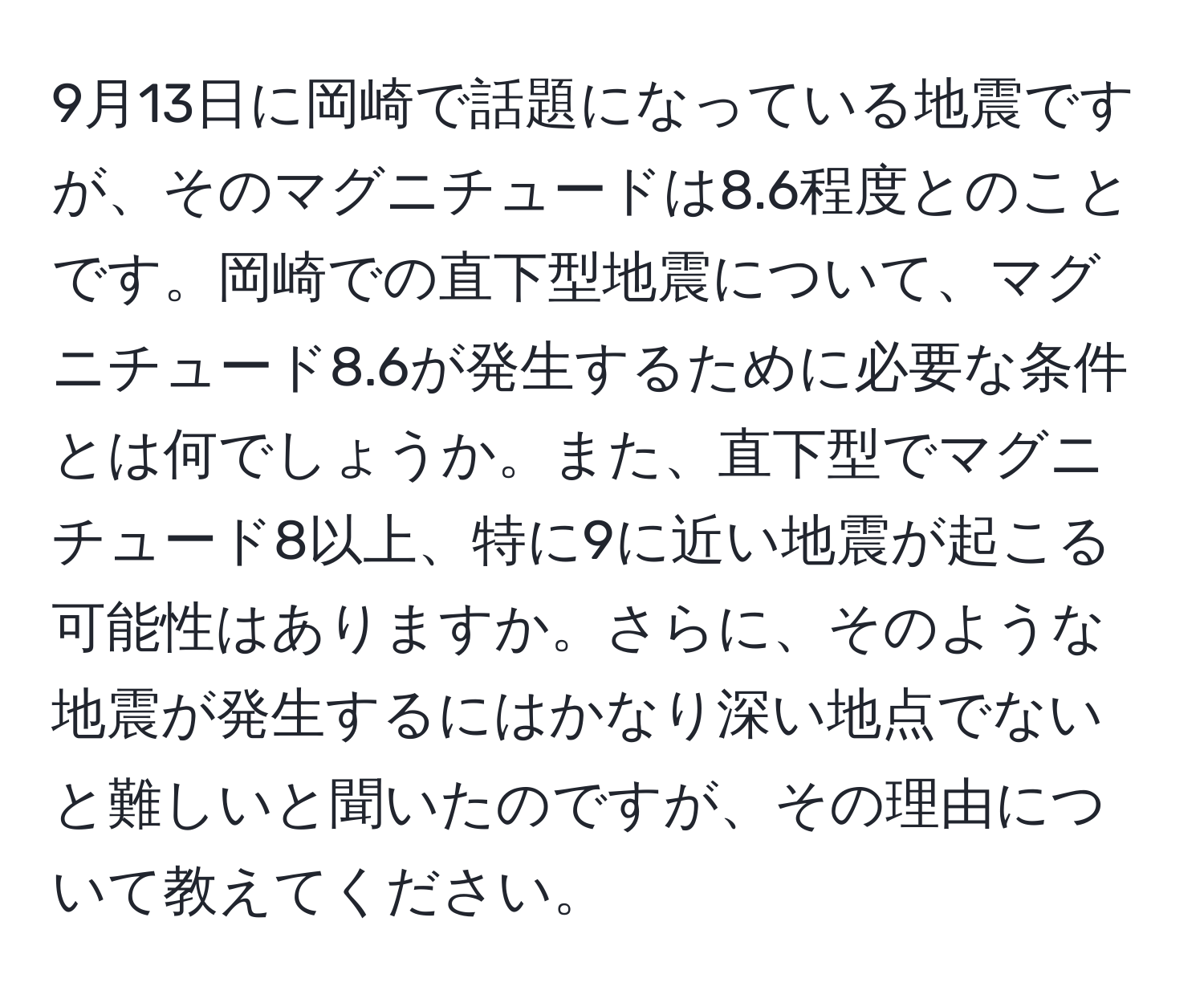 9月13日に岡崎で話題になっている地震ですが、そのマグニチュードは8.6程度とのことです。岡崎での直下型地震について、マグニチュード8.6が発生するために必要な条件とは何でしょうか。また、直下型でマグニチュード8以上、特に9に近い地震が起こる可能性はありますか。さらに、そのような地震が発生するにはかなり深い地点でないと難しいと聞いたのですが、その理由について教えてください。