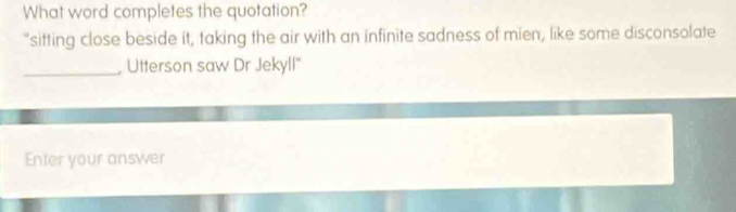 What word completes the quotation? 
“sitting close beside it, taking the air with an infinite sadness of mien, like some disconsolate 
_, Utterson saw Dr Jekyll" 
Enter your answer