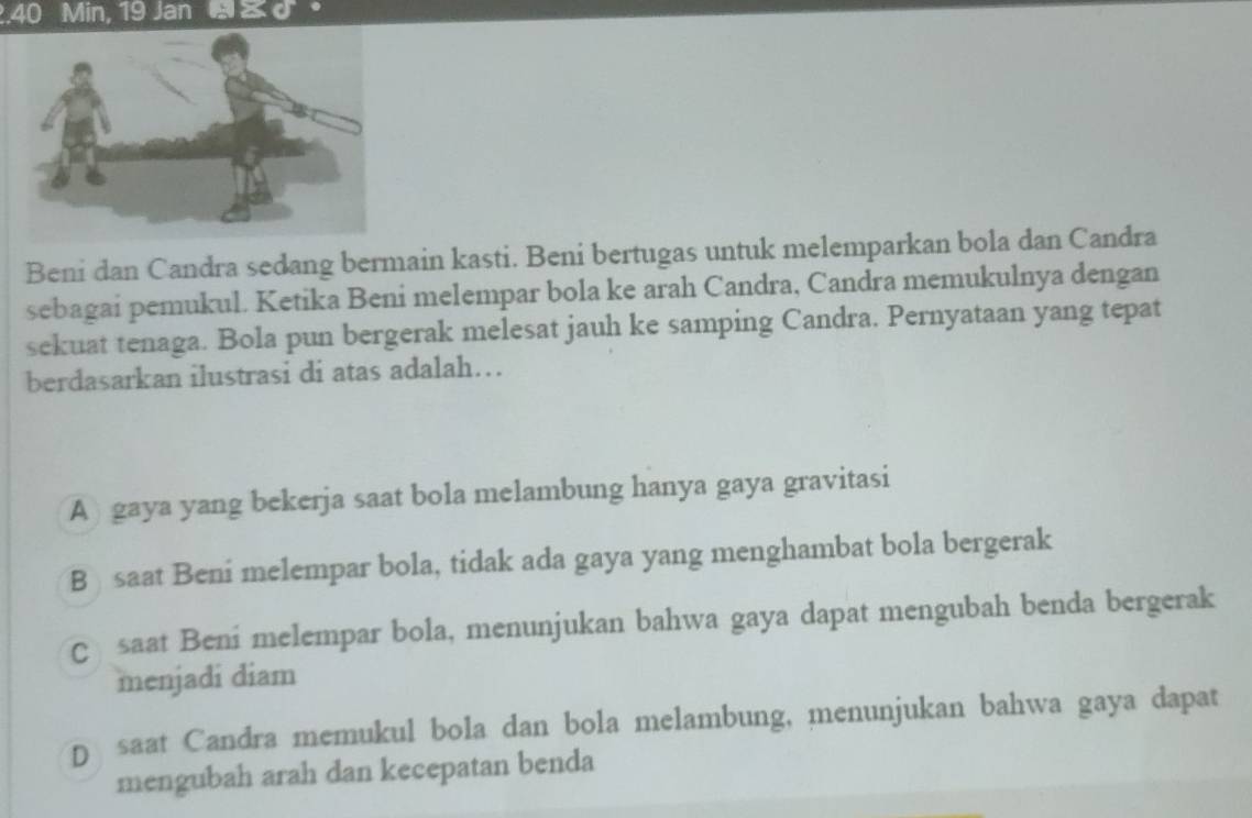 2. 40 Min, 19 Jan d。
Beni dan Candra sedang bermain kasti. Beni bertugas untuk melemparkan bola dan Candra
sebagai pemukul. Ketika Beni melempar bola ke arah Candra, Candra memukulnya dengan
sekuat tenaga. Bola pun bergerak melesat jauh ke samping Candra. Pernyataan yang tepat
berdasarkan ilustrasi di atas adalah…
A) gaya yang bekerja saat bola melambung hanya gaya gravitasi
B saat Beni melempar bola, tidak ada gaya yang menghambat bola bergerak
Csaat Beni melempar bola, menunjukan bahwa gaya dapat mengubah benda bergerak
menjadi diam
D saat Candra memukul bola dan bola melambung, menunjukan bahwa gaya dapat
mengubah arah dan kecepatan benda