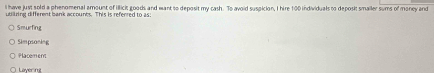 have just sold a phenomenal amount of illicit goods and want to deposit my cash. To avoid suspicion, I hire 100 individuals to deposit smaller sums of money and
utilizing different bank accounts. This is referred to as:
Smurfing
Simpsoning
Placement
Layering