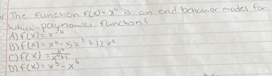 The function F(x)=x^4 is an end behavi or model for
Which polynomicl function?
A) f(x)=x^(-4)
B) F(x)=x^4-5x^3+12x^2
C) f(x)= x^4/x^4+1 
D) f(x)=x^5-x^4